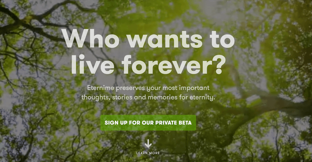 Eterni.me – сервис создания цифровой копии ушедшего из жизни человека. Cоздание ботов недавно умерших людей может стать пунктом завещания: сейчас люди отдают свое тело на органы, в будущем они будут оставлять свою речь. Фрагмент сайта eterni.me